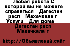 Любая работа С которой вы не можете справиться - Дагестан респ., Махачкала г. Услуги » Для дома   . Дагестан респ.,Махачкала г.